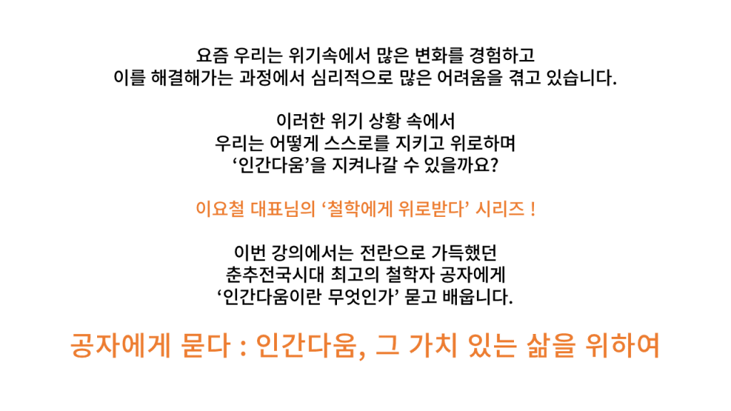 요즘 우리는 위기속에서 많은 변화를 경험하고 이를 해결해가는 과정에서 심리적으로 많은 어려움을 겪고 있습니다. 이러한 위기 상황 속에서 우리는 어떻게 스스로를 지키고 위로하며 ‘인간다움’을 지켜나갈 수 있을까요? 이요철 대표님의 ‘철학에게 위로받다’ 시리즈 ! 이번 강의에서는 전란으로 가득했던 춘추전국시대 최고의 철학자 공자에게 ‘인간다움이란 무엇인가’ 묻고 배웁니다. 공자에게 묻다 : 인간다움, 그 가치 있는 삶을 위하여