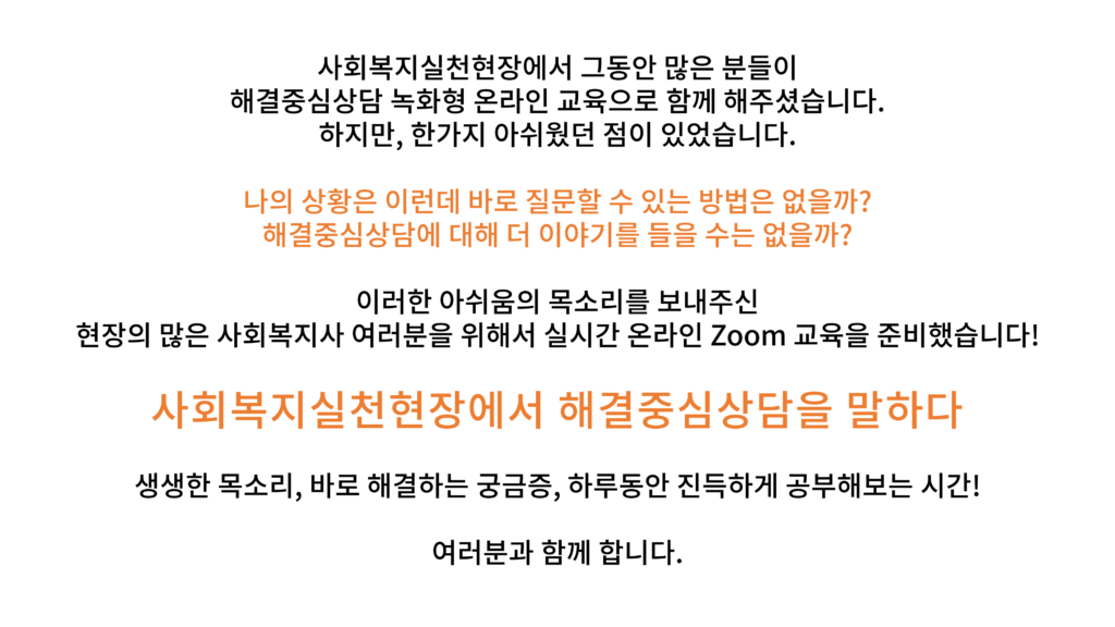 사회복지실천현장에서 그동안 많은 분들이 해결중심상담 녹화형 온라인 교육으로 함께 해주셨습니다. 하지만, 한가지 아쉬웠던 점이 있었습니다. 나의 상황은 이런데 바로 질문할 수 있는 방법은 없을까? 해결중심상담에 대해 더 이야기를 들을 수는 없을까? 이러한 아쉬움의 목소리를 보내주신 현장의 많은 사회복지사 여러분을 위해서 실시간 온라인 Zoom 교육을 준비했습니다! 사회복지실천현장에서 해결중심상담을 말하다 생생한 목소리, 바로 해결하는 궁금증, 하루동안 진득하게 공부해보는 시간! 여러분과 함께 합니다.