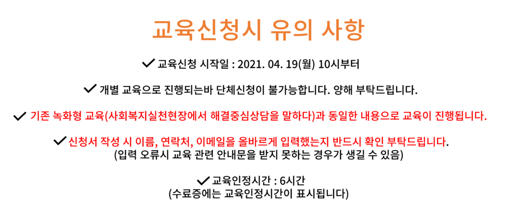 교육신청시 유의 사항 개별 교육으로 진행되는바 단체신청이 불가능합니다. 양해 부탁드립니다. 기존 녹화형 교육(사회복지실천현장에서 해결중심상담을 말하다)과 동일한 내용으로 교육이 진행됩니다. 신청서 작성 시 이름, 연락처, 이메일을 올바르게 입력했는지 반드시 확인 부탁드립니다. (입력 오류시 교육 관련 안내문을 받지 못하는 경우가 생길 수 있음) 교육인정시간 : 6시간 (수료증에는 교육인정시간이 표시됩니다)