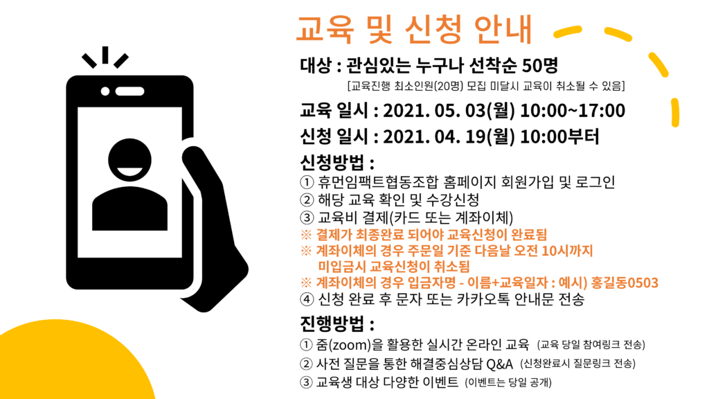 교육 및 신청 안내 대상 : 관심있는 누구나 선착순 50명 [교육진행 최소인원(20명) 모집 미달시 교육이 취소될 수 있음] 교육 일시 : 2021. 05. 03(월) 10:00~17:00 신청 일시 : 2021. 04. 19(월) 10:00부터 신청방법 : ① 휴먼임팩트협동조합 홈페이지 회원가입 및 로그인 ② 해당 교육 확인 및 수강신청 ③ 교육비 결제(카드 또는 계좌이체) ※ 결제가 최종완료 되어야 교육신청이 완료됨 ※ 계좌이체의 경우 주문일 기준 다음날 오전 10시까지 미입금시 교육신청이 취소됨 ※ 계좌이체의 경우 입금자명 - 이름+교육일자 : 예시) 홍길동0503 ④ 신청 완료 후 문자 또는 카카오톡 안내문 전송