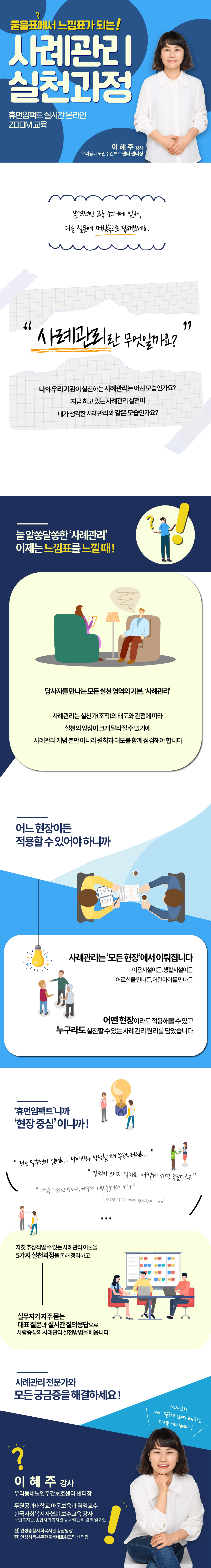 물음표에서 느낌표가 되는 사례관리 실천과정 - 휴먼임팩트 실시간 온라인 ZOOM 교육 이혜주 강사(우리동네노인주간보호센터 센터장 - 사례관리란 무엇일까요? 늘 알쏭달쏭한 '사례관리' 이제는 느낌표를 느낄 때! 사례관리는 실ㅊ천가(조직)의 태도와 관점에 따라 실천의 양상이 크게 달라질 수 있기에 사례관리 개념 뿐만 아니라 원칙과 태도를 함께 점검해야 합니다. 사례관리는 '모든 현장'에서 이뤄지기에, 어떤 현장이라도 적용해볼 수 있고 누구라도 실천할 수 있는 사례관리 원리를 담았습니다. 자칫 추상적일 수 있는 사례관리 이론을 5가지 실천과정을 통해 정리하고 실무자가 자주묻는 대표질문과 실시간 질의 응답으로 사람중심의 사례관리 실천방법을 배웁니다. 사례관리 전문가와 모든 궁금증을 해결하세요! 이혜주 강사 우리동네노인주간보호센터 센터장 한국사회복지사협회 보수교육 강사