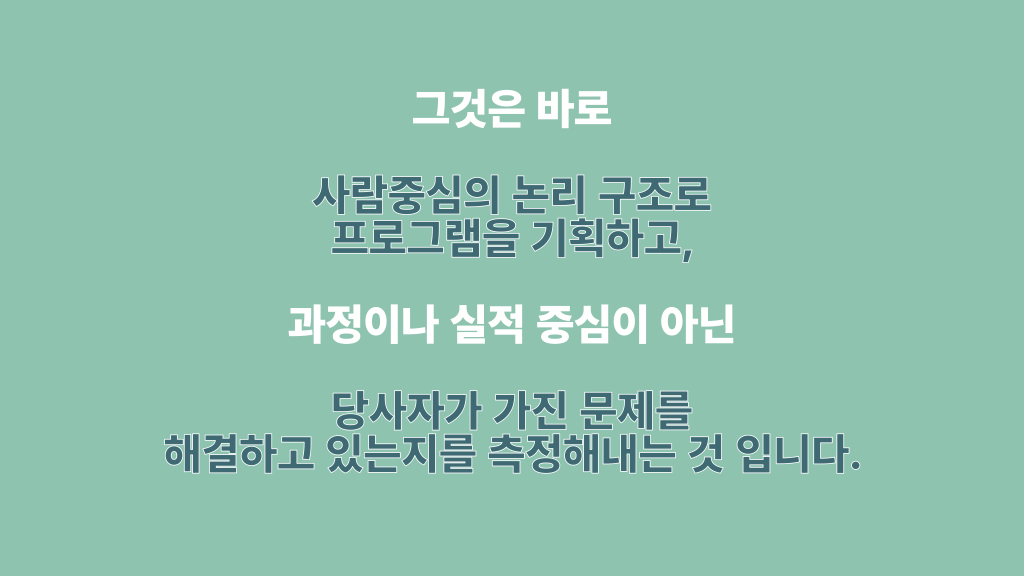 그것은 바로 사람중심의 논리 구조로 프로그램을 기획하고, 과정이나 실적 중심이 아닌 당사자가 가진 문제를 해결하고 있는지를 측정해내는 것 입니다.