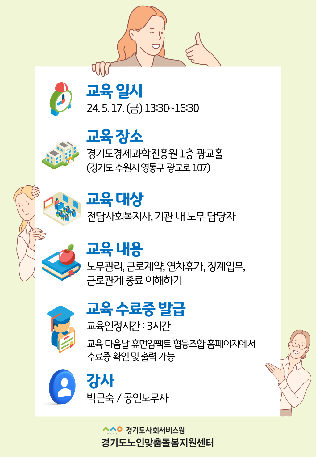 교육 일시 24. 5. 17. (금) 13:30~16:30 교육 장소 경기도경제과학진흥원 1층 광교홀 (경기도 수원시 영통구 광교로 107) 교육 대상 전담사회복지사, 기관 내 노무 담당자 교육 내용 노무관리, 근로계약, 연차휴가, 징계업무, 근로관계 종료 이해하기 교육 수료증 발급 교육인정시간 : 3시간 교육 다음날 휴먼임팩트 협동조합 홈페이지에서 수료증 확인 및 출력 가능 강사 박근숙 / 공인노무사