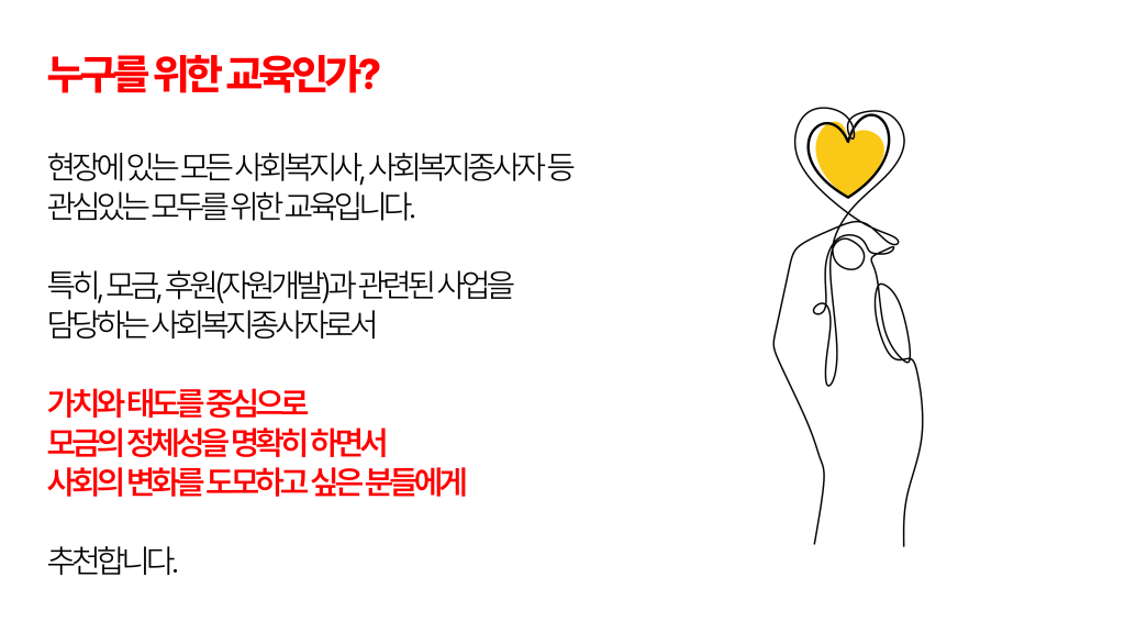 누구를 위한 교육인가?현장에 있는 모든 사회복지사, 사회복지종사자 등 관심있는 모두를 위한 교육입니다. 특히, 모금, 후원(자원개발)과 관련된 사업을 담당하는 사회복지종사자로서 가치와 태도를 중심으로 모금의 정체성을 명확히 하면서 사회의 변화를 도모하고 싶은 분들에게 추천합니다.