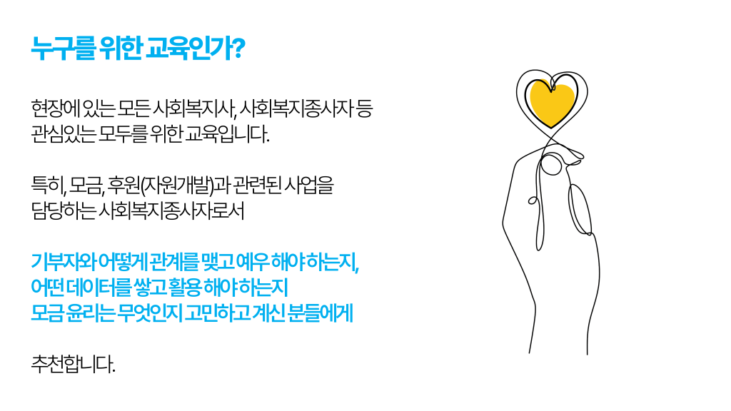 누구를 위한 교육인가? 현장에 있는 모든 사회복지사, 사회복지종사자 등 관심있는 모두를 위한 교육입니다. 특히, 모금, 후원(자원개발)과 관련된 사업을 담당하는 사회복지종사자로서 기부자와 어떻게 관계를 맺고 예우 해야 하는지, 어떤 데이터를 쌓고 활용 해야 하는지 모금 윤리는 무엇인지 고민하고 계신 분들에게 추천합니다.