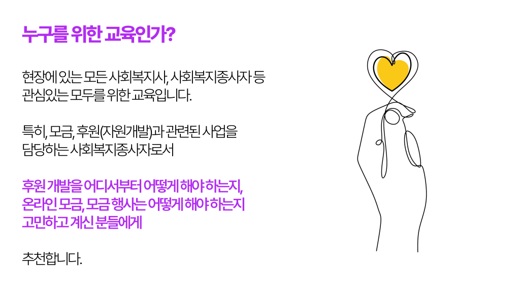 누구를 위한 교육인가? 현장에 있는 모든 사회복지사, 사회복지종사자 등 관심있는 모두를 위한 교육입니다. 특히, 모금, 후원(자원개발)과 관련된 사업을 담당하는 사회복지종사자로서 후원 개발을 어디서부터 어떻게 해야 하는지, 온라인 모금, 모금 행사는 어떻게 해야 하는지 고민하고 계신 분들에게 추천합니다.