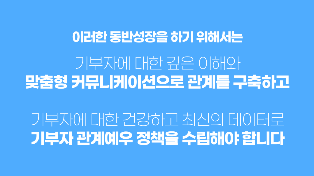 이러한 동반성장을 하기 위해서는 기부자에 대한 깊은 이해와 맞춤형 커뮤니케이션으로 관계를 구축하고 기부자에 대한 건강하고 최신의 데이터로 기부자 관계예우 정책을 수립해야 합니다