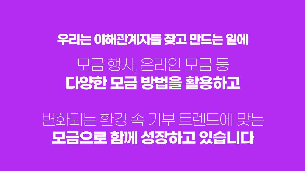 우리는 이해관계자를 찾고 만드는 일에 모금 행사, 온라인 모금 등 다양한 모금 방법을 활용하고 변화되는 환경 속 기부 트렌드에 맞는 모금으로 함께 성장하고 있습니다