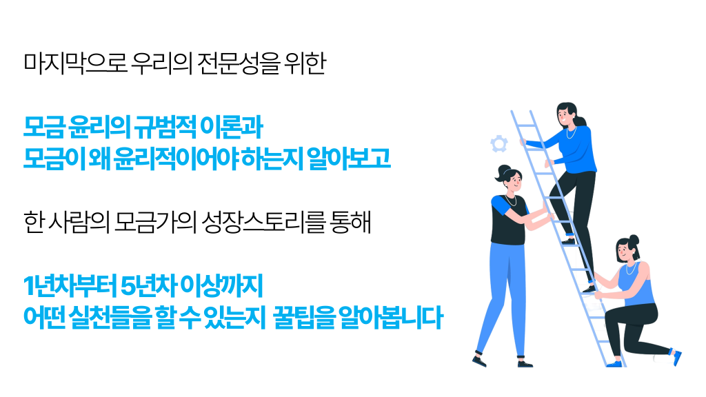 마지막으로 우리의 전문성을 위한 모금 윤리의 규범적 이론과 모금이 왜 윤리적이어야 하는지 알아보고 한 사람의 모금가의 성장스토리를 통해 1년차부터 5년차 이상까지 어떤 실천들을 할 수 있는지 꿀팁을 알아봅니다