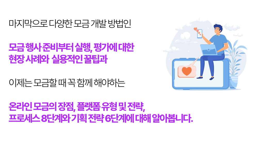 마지막으로 다양한 모금 개발 방법인 모금 행사 준비부터 실행, 평가에 대한 현장 사례와 실용적인 꿀팁과 이제는 모금할 때 꼭 함께 해야하는 온라인 모금의 장점, 플랫폼 유형 및 전략, 프로세스 8단계와 기획 전략 6단계에 대해 알아봅니다.