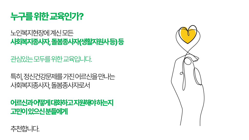 누구를 위한 교육인가? 노인복지현장에 계신 모든 사회복지종사자, 돌봄종사자(생활지원사 등) 등 관심있는 모두를 위한 교육입니다. 특히, 정신건강문제를 가진 어르신을 만나는 사회복지종사자, 돌봄종사자로서 어르신과 어떻게 대화하고 지원해야 하는지 고민이 있으신 분들에게 추천합니다.