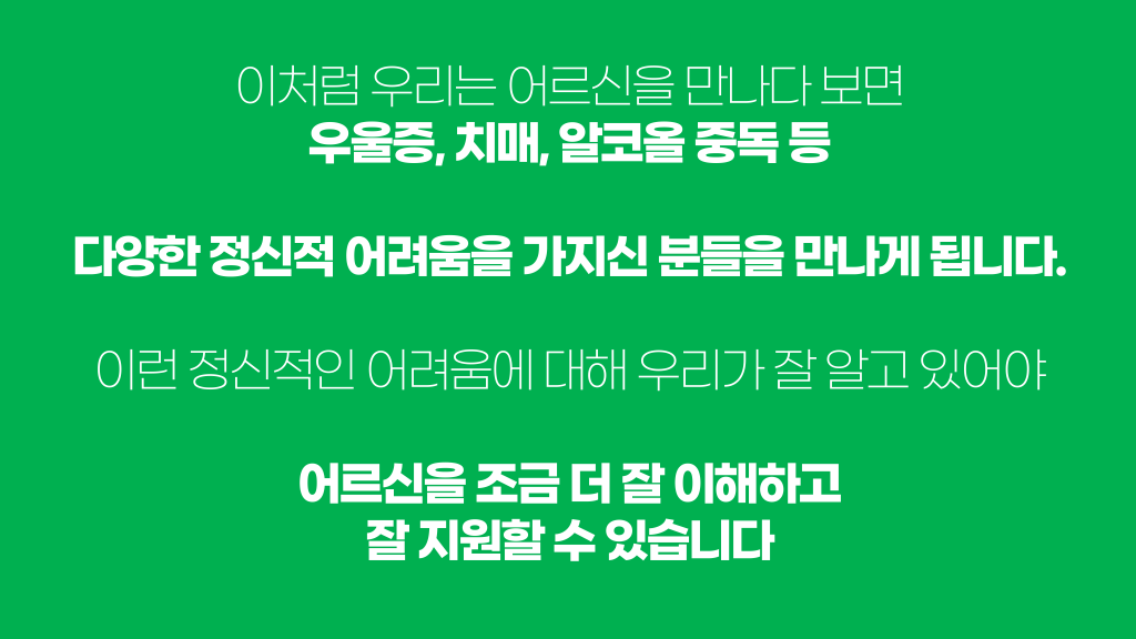 이처럼 우리는 어르신을 만나다 보면 우울증, 치매, 알코올 중독 등 다양한 정신적 어려움을 가지신 분들을 만나게 됩니다. 이런 정신적인 어려움에 대해 우리가 잘 알고 있어야 어르신을 조금 더 잘 이해하고 잘 지원할 수 있습니다