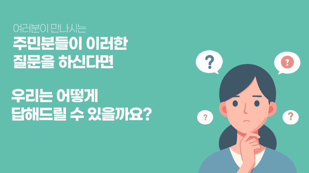 여러분이 만나시는 주민분들이 이러한 질문을 하신다면 우리는 어떻게 답해드릴 수 있을까요?