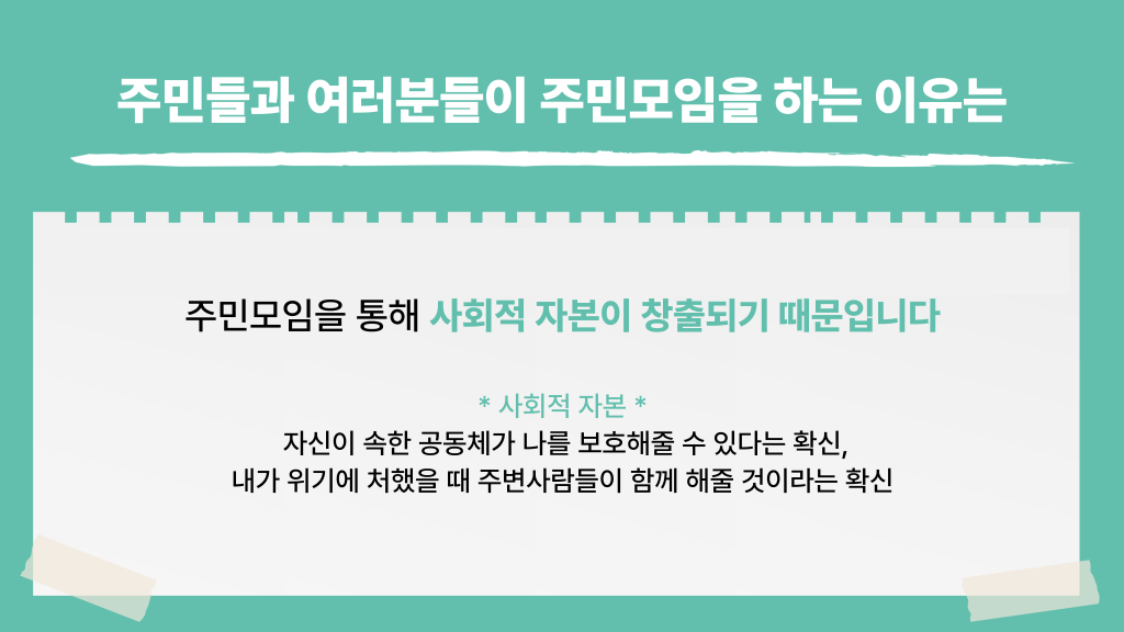 주민들과 여러분들이 주민모임을 하는 이유는 주민모임을 통해 사회적 자본이 창출되기 때문입니다 * 사회적 자본 * 자신이 속한 공동체가 나를 보호해줄 수 있다는 확신, 내가 위기에 처했을 때 주변사람들이 함께 해줄 것이라는 확신