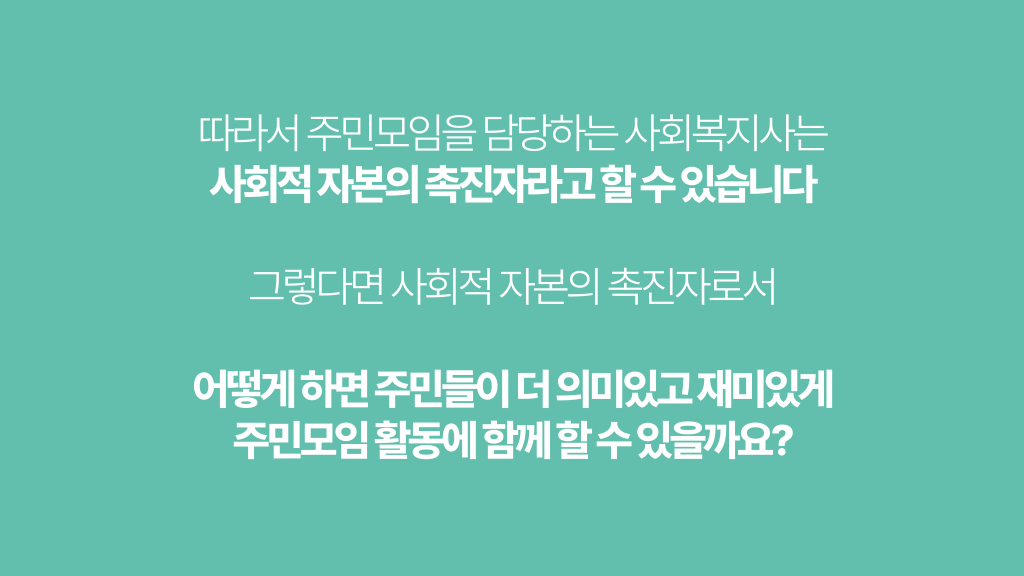 따라서 주민모임을 담당하는 사회복지사는 사회적 자본의 촉진자라고 할 수 있습니다 그렇다면 사회적 자본의 촉진자로서 어떻게 하면 주민들이 더 의미있고 재미있게 주민모임 활동에 함께 할 수 있을까요?