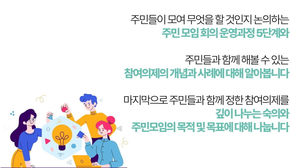 주민들이 모여 무엇을 할 것인지 논의하는 주민 모임 회의 운영과정 5단계와 주민들과 함께 해볼 수 있는 참여의제의 개념과 사례에 대해 알아봅니다 마지막으로 주민들과 함께 정한 참여의제를 깊이 나누는 숙의와 주민모임의 목적 및 목표에 대해 나눕니다