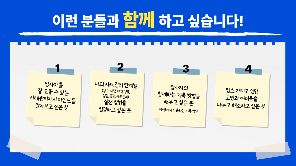 이런 분들과 함께 하고 싶습니다! 당사자를 잘 도울 수 있는 사례관리자의 마인드를 알아보고 싶은 분 나의 사례관리 단계별(접수, 사정, 계획, 실행,점검, 종결, 사후관리) 실천 방법을 점검하고 싶은 분 당사자와 함께하는 기록 방법을배우고 싶은 분 +현장에서 사용하는 기록 양식 평소 가지고 있던 고민과 어려움을 나누고 해소하고 싶은 분