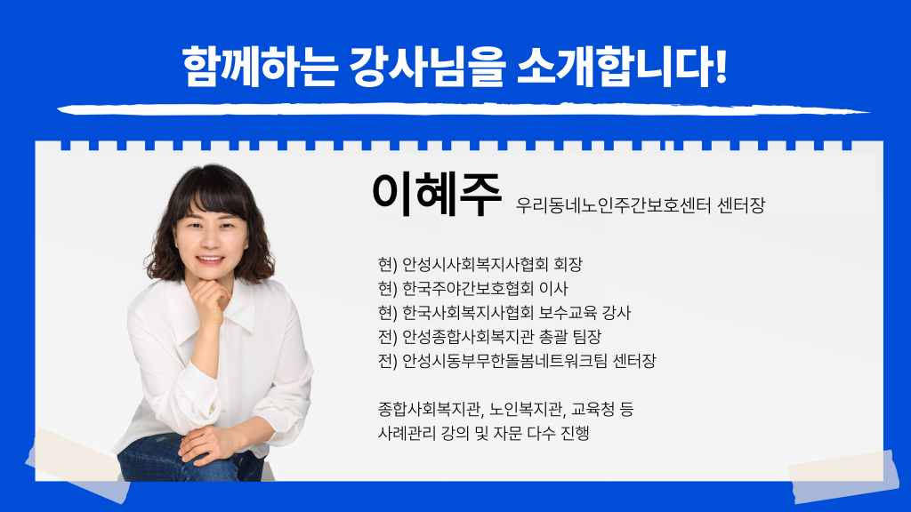 함께하는 강사님을 소개합니다! 이혜주 우리동네노인주간보호센터 센터장 현) 안성시사회복지사협회 회장 현) 한국주야간보호협회 이사 현) 한국사회복지사협회 보수교육 강사 전) 안성종합사회복지관 총괄 팀장 전) 안성시동부무한돌봄네트워크팀 센터장 종합사회복지관, 노인복지관, 교육청 등 사례관리 강의 및 자문 다수 진행